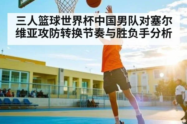 三人篮球世界杯中国男队对塞尔维亚攻防转换节奏与胜负手分析